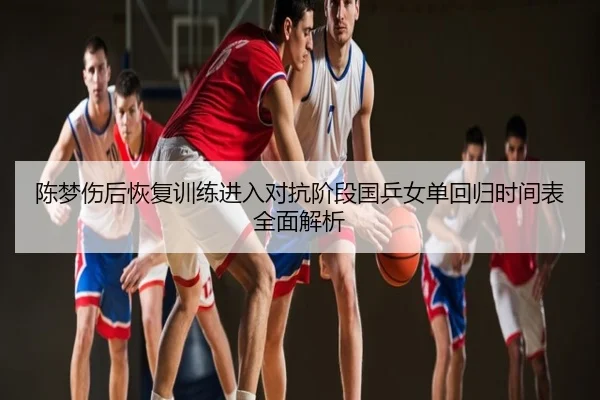 陈梦伤后恢复训练进入对抗阶段国乒女单回归时间表全面解析