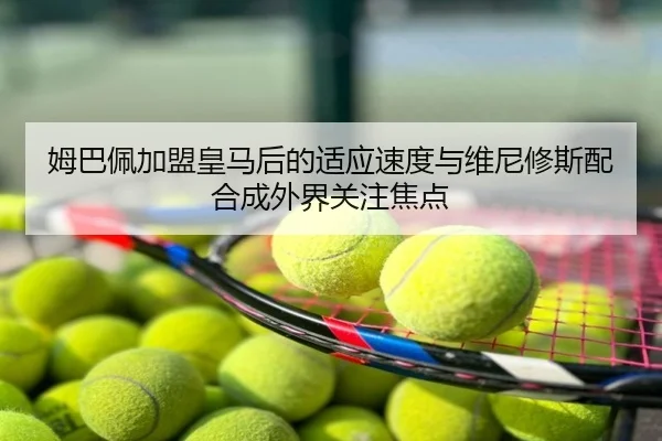 姆巴佩加盟皇马后的适应速度与维尼修斯配合成外界关注焦点