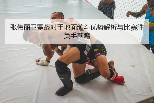 张伟丽卫冕战对手地面缠斗优势解析与比赛胜负手前瞻