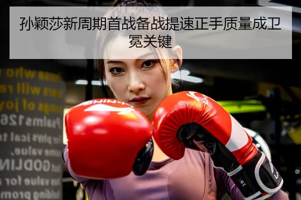 孙颖莎新周期首战备战提速正手质量成卫冕关键