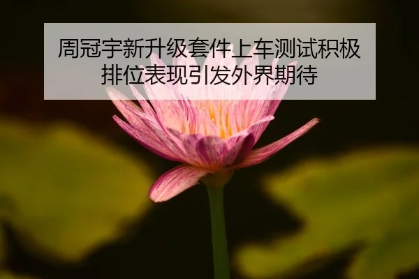 周冠宇新升级套件上车测试积极 排位表现引发外界期待