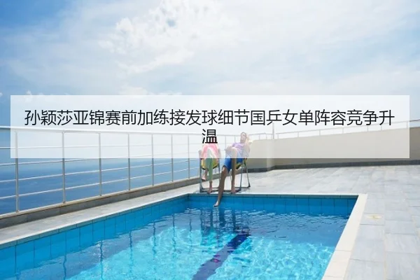 孙颖莎亚锦赛前加练接发球细节国乒女单阵容竞争升温