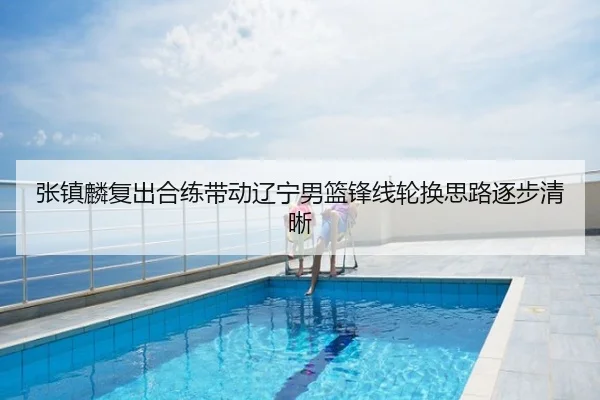 张镇麟复出合练带动辽宁男篮锋线轮换思路逐步清晰